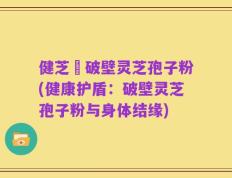 健芝緣破壁灵芝孢子粉(健康护盾：破壁灵芝孢子粉与身体结缘)
