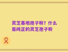 灵芝基地孢子粉？什么是纯正的灵芝孢子粉