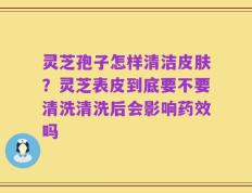 灵芝孢子怎样清洁皮肤？灵芝表皮到底要不要清洗清洗后会影响药效吗