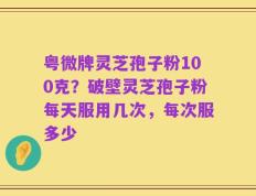 粤微牌灵芝孢子粉100克？破壁灵芝孢子粉每天服用几次，每次服多少