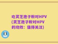 吃灵芝孢子粉对HPV(灵芝孢子粉对HPV的功效：值得关注)