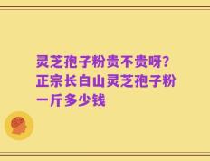 灵芝孢子粉贵不贵呀？正宗长白山灵芝孢子粉一斤多少钱