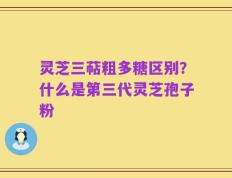 灵芝三萜粗多糖区别？什么是第三代灵芝孢子粉