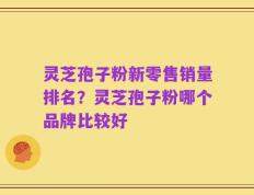 灵芝孢子粉新零售销量排名？灵芝孢子粉哪个品牌比较好
