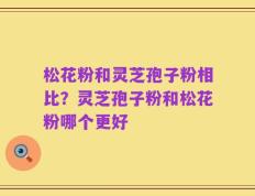 松花粉和灵芝孢子粉相比？灵芝孢子粉和松花粉哪个更好