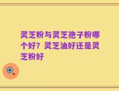 灵芝粉与灵芝孢子粉哪个好？灵芝油好还是灵芝粉好