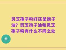 灵芝孢子粉好还是孢子油？灵芝孢子油和灵芝孢子粉有什么不同之处
