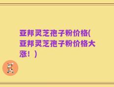 亚邦灵芝孢子粉价格(亚邦灵芝孢子粉价格大涨！)