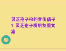 灵芝孢子粉的宣传稿子？灵芝孢子粉朋友圈文案
