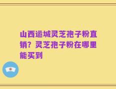 山西运城灵芝孢子粉直销？灵芝孢子粉在哪里能买到