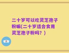 二十岁可以吃灵芝孢子粉嘛(二十岁适合食用灵芝孢子粉吗？)