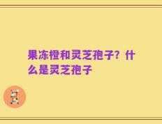 果冻橙和灵芝孢子？什么是灵芝孢子