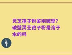 灵芝孢子粉鉴别破壁？破壁灵芝孢子粉是溶于水的吗
