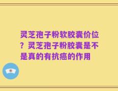 灵芝孢子粉软胶囊价位？灵芝孢子粉胶囊是不是真的有抗癌的作用