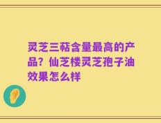 灵芝三萜含量最高的产品？仙芝楼灵芝孢子油效果怎么样