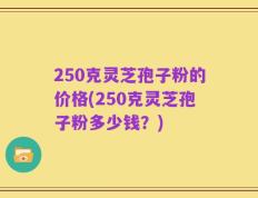 250克灵芝孢子粉的价格(250克灵芝孢子粉多少钱？)