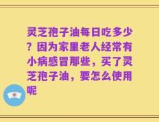 灵芝孢子油每日吃多少？因为家里老人经常有小病感冒那些，买了灵芝孢子油，要怎么使用呢