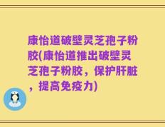 康怡道破壁灵芝孢子粉胶(康怡道推出破壁灵芝孢子粉胶，保护肝脏，提高免疫力)