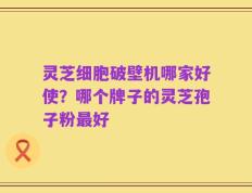 灵芝细胞破壁机哪家好使？哪个牌子的灵芝孢子粉最好