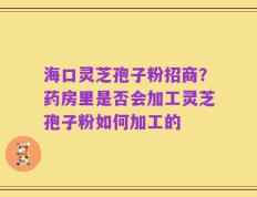 海口灵芝孢子粉招商？药房里是否会加工灵芝孢子粉如何加工的