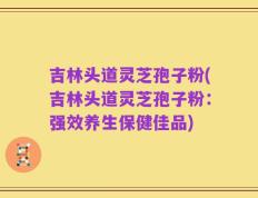 吉林头道灵芝孢子粉(吉林头道灵芝孢子粉：强效养生保健佳品)