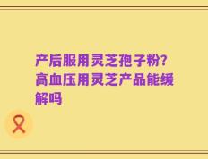 产后服用灵芝孢子粉？高血压用灵芝产品能缓解吗