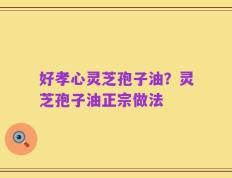 好孝心灵芝孢子油？灵芝孢子油正宗做法
