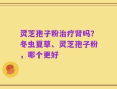 灵芝孢子粉治疗肾吗？冬虫夏草、灵芝孢子粉，哪个更好