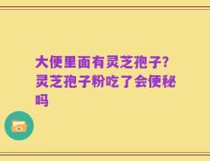 大便里面有灵芝孢子？灵芝孢子粉吃了会便秘吗