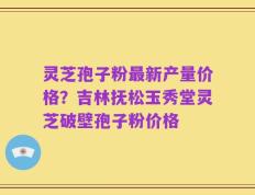 灵芝孢子粉最新产量价格？吉林抚松玉秀堂灵芝破壁孢子粉价格