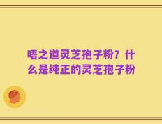 唔之道灵芝孢子粉？什么是纯正的灵芝孢子粉