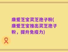 康爱芝宝灵芝孢子粉(康爱芝宝推出灵芝孢子粉，提升免疫力)