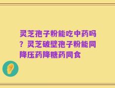 灵芝孢子粉能吃中药吗？灵芝破壁孢子粉能同降压药降糖药同食
