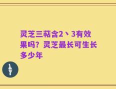 灵芝三萜含2丶3有效果吗？灵芝最长可生长多少年