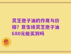 灵芝孢子油的作用与价格？意生缘灵芝孢子油680元能买到吗