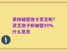 贵阳破壁孢子灵芝粉？灵芝孢子粉破壁99%什么意思