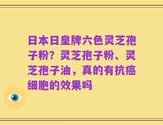 日本日皇牌六色灵芝孢子粉？灵芝孢子粉、灵芝孢子油，真的有抗癌细胞的效果吗