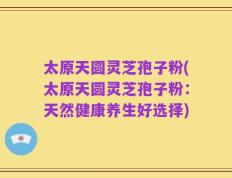 太原天圆灵芝孢子粉(太原天圆灵芝孢子粉：天然健康养生好选择)