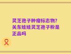 灵芝孢子肿瘤标志物？关东娃娃灵芝孢子粉是正品吗