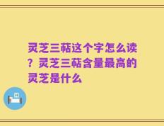 灵芝三萜这个字怎么读？灵芝三萜含量最高的灵芝是什么