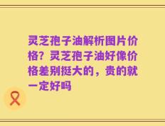 灵芝孢子油解析图片价格？灵芝孢子油好像价格差别挺大的，贵的就一定好吗