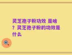 灵芝孢子粉功效 是啥？灵芝孢子粉的功效是什么