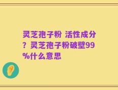 灵芝孢子粉 活性成分？灵芝孢子粉破壁99%什么意思