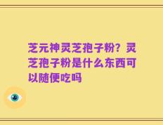 芝元神灵芝孢子粉？灵芝孢子粉是什么东西可以随便吃吗