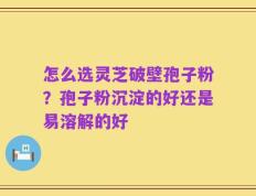 怎么选灵芝破壁孢子粉？孢子粉沉淀的好还是易溶解的好