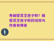 寿破壁灵芝孢子粉？破壁灵芝孢子粉的功效与作用有哪些