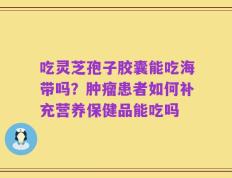 吃灵芝孢子胶囊能吃海带吗？肿瘤患者如何补充营养保健品能吃吗