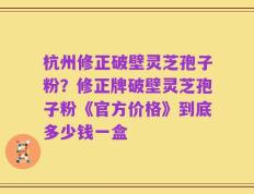 杭州修正破壁灵芝孢子粉？修正牌破壁灵芝孢子粉《官方价格》到底多少钱一盒