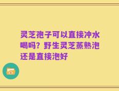 灵芝孢子可以直接冲水喝吗？野生灵芝蒸熟泡还是直接泡好
