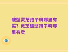 破壁灵芝孢子粉哪里有买？灵芝破壁孢子粉哪里有卖